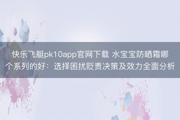 快乐飞艇pk10app官网下载 水宝宝防晒霜哪个系列的好：选择困扰贬责决策及效力全面分析
