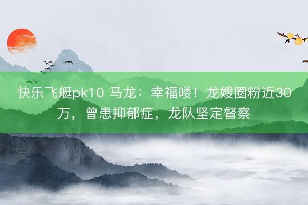 快乐飞艇pk10 马龙：幸福喽！龙嫂圈粉近30万，曾患抑郁症，龙队坚定督察