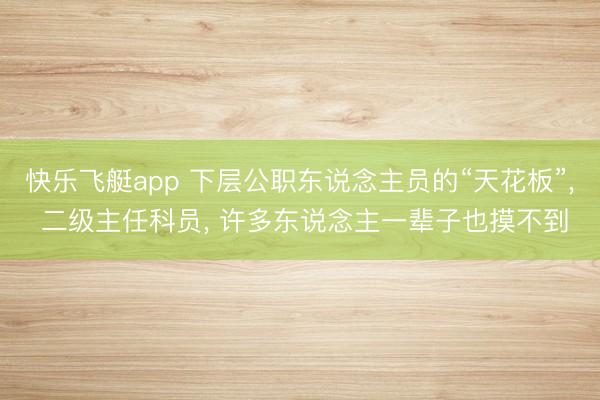 快乐飞艇app 下层公职东说念主员的“天花板”, 二级主任科员, 许多东说念主一辈子也摸不到