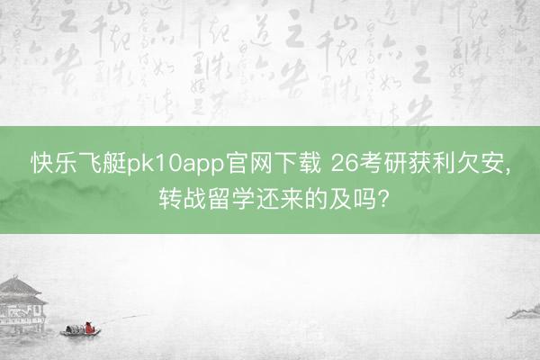 快乐飞艇pk10app官网下载 26考研获利欠安， 转战留学还来的及吗?
