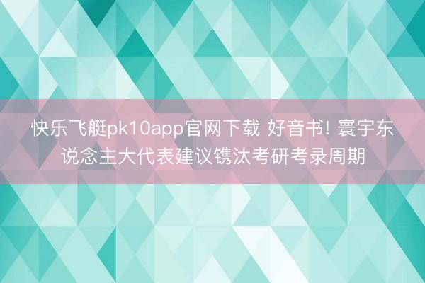 快乐飞艇pk10app官网下载 好音书! 寰宇东说念主大代表建议镌汰考研考录周期